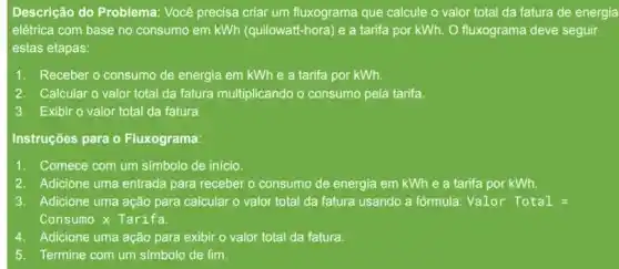 Descrição do Problema.Você precisa criar um fluxograma que calcule o valor total da fatura de energia
elétrica com base no consumo em kWh (quilowatt-hora) e a tarifa por kWh. O fluxograma deve seguir
estas etapas:
1. Receber o consumo de energia em kWh e a tarifa por kWh.
2. Calcular o valor total da fatura multiplicando o consumo pela tarifa.
3. Exibir o valor total da fatura.
Instruções para o Fluxograma:
1. Comece com um simbolc de início.
2. Adicione uma entrada para receber o consumo de energia em kWh e a tarifa por kWh.
3. Adicione uma ação para calcular o valor total da fatura usando a fórmula: Valor Total=
Consumo x Tarifa.
Adicione uma ação para exibir o valor total da fatura.
5. Termine com um s(mbolo de fim.