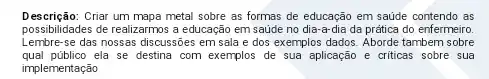 Descrição:Criar um mapa metal sobre as formas de educação em saúde contendo as
possibilidades de realizarmos a educação em saúde no dia-a-dia da prática do enfermeiro.
Lembre-se das nossas discussõe:em sala e dos exemplos dados. Aborde tambern sobre
qual público ela se destina com exemplos de sua aplicação e criticas sobre sua
implementação