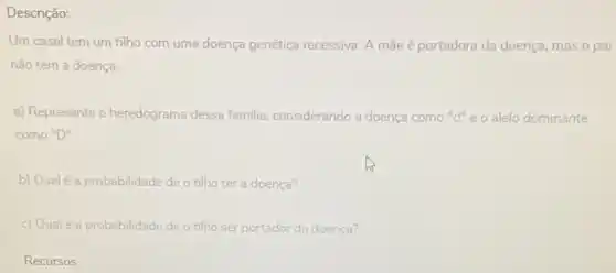 Descrição:
Um casal tem um filho com uma doença genética recessiva. A mãe é portadora da doença mas o pai
não tem a doença
a) Represente o heredograma dessa familia, considerando a doença como "d"eo alelo dominante
como "D"
b) Qual é a probabilidade de o filho ter a doença?
c) Qualé a probabilidade de o filho ser portador da doença?
Recursos