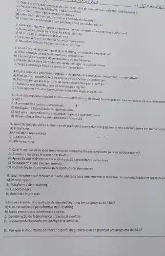 a) Descriptincipal beneficio do uso de estudos de caso em treinamentos participativos?
a) Desenvolver habilidade técnicas especificas.
b) Simular tarefas operations s cotidianas.
pensamento critico e a tomada de decisões.
d) Proporciona competitivas entre os colaboradores.
the
no	Data:
2. Qual das seguintes opçōes descreve melhoro método de e-learning assincrono?
a) Aulas ao vivo com participação em tempo real
b) Mistura de aulas e ao vivo
c) O aluno acessa - conteúdo no seu próprio ritmo
d) Reuniōes virtuais frequente:com o instrutor
3. Qualé a principal vantagem do e-learning no contexto empresarial?
a) Alta interação presencia l entre os participantes
b) Eliminação completa da necessidade de treinamento
c) Flexibilidade para aprender em qualquer lugar a qualquer hora
d) Exige a presença física de todos os funcionários
4.Qualé uma das principais vantagens do Blended Learning em treinamentos corporativos?
A) Elimina completamente a necessidade de encontros presenciais
B) Permite personalizaro ritmo de aprendizado dos participantes
C) Substitui totalmente o uso de tecnologias digitais
D) Foca apenas em atividades presenciais para engajar os alunos
5. Qual das seguintes opções é uma vantagem do uso de novas tecnologias no Treinamento e Desenvolvimento (T&D)?
A) Aumento dos custos operacionais
B) Redução da flexibilidad e do aprendizado
I
C) Acesso ao aprendizado em qualquer lugar e a qualquer hora
D) Dependência total de treinamentos presenciais
6. Qual tecnologia utiliza elementos de jogos para aumentar o éngajamento dos colaboradores em treinamentc
A) E-learning
B) Realidade Aumentada
C) Gamificação
D) Microlearning
7. Qualé um dos principais beneficios do treinamento personalizado para os colaboradores?
A) Aumento da carga horária de trabalho
B) Aprendizado mais relevante e alinhado às necessidades individuais
C) Redução do custo de treinamento
D) Padronização do conteúdo para todos os colaboradores
8. Qual ferramenta é frequentemente utilizada para implementar o treinamento personalizado nas organizaçõ
A) Retroprojetor
B) Plataforma de e-learning
C) Quadro negro
D) Apostilas impressas
9.0 que caracteriza o método de blended learning em programas de T&D?
A) Uso exclusivo de plataformas de e-learning.
B) Aulas presenciais tradicionais apenas.
C) Combinação de treinamento presencial e online.
D) Treinamento baseado em inteligência artificial.
10. Por que é importante conhecer o perfi do público-alvo ao planejar um programa de T&D?
__