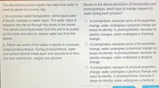 The descriptions below explain two ways that water is
used by plants on a sunny day.
1. In a process called transpiration, some liquid water
in leaves changes to water vapor. The water vapor is
released into the air through tiny pores in the leaves.
This allows more liquid water from the soil to be pulled
up the roots and stem to replace water lost from the
leaves.
II. Plants use some of this water in leaves in a process
called photosynthesis. During photosynthesis, water
and carbon dioxide break apart and recombine to form
two new substances, oxygen and glucose.
Based on the above description of transpiration and
photosynthesis, which type of change happens to
water during each process?
In transpiration, because some of its properties
change, water undergoes a physical change but
keeps its identity. In photosynthesis, because its
identity changes, water undergoes a chemical
change.
In transpiration, because some of its properties
change, water undergoes a chemical change but
keeps its identity. In photosynthesis, because its
identity changes, water undergoes a physical
change.
In transpiration, because its physical properties
change, water undergoes a physical change and
loses its identity. In photosynthesis, because it
keeps its identity, water a chemical