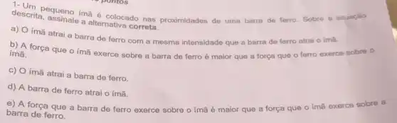 descrita equeno imã colocado nas proximidades de uma barra de ferro. Sobre a situaçǎo
a alternativa correta.
a)
ímã atrai a barra de ferro com a mesma intensidade que a barra de ferro atrai o imã.
b) A força que o imã exerce sobre a barra de ferro é maior que a força que o ferro exerce sobre o
imã.
c) O ímã atrai a barra de ferro.
d) A barra de ferro atrai o ímã.
e) A força que a barra de ferro exerce sobre o imã é maior que a força que o ímã exerce sobre a
barra de ferro.