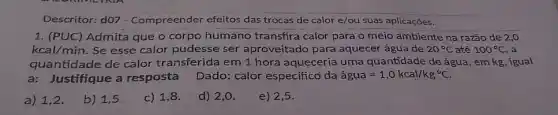 Descritor: d07 - Compreender efeitos das trocas de calor e/ou suas aplicações.
1. (PUC) Admita que o corpo humano transfira calor para o meio ambiente na razão de 2,0
kcal/min. Se esse calor pudesse ser aproveitado para aquecer água de 20^circ C até 100^circ C a
quantidade de calor transferida em 1 hora aqueceria uma quantidade de água, em kg, igual
a: Justifique a resposta Dado: calor especificd da acute (a)gua=1,0kcal/kg^circ C.
a) 1,2.
b) 1,5
c) 1,8
d) 2,0 .
e) 2,5 .