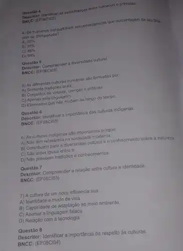 Descritor: Identificar as semelhanças entre humanos e primatas.
BNCC:(EF08CIO2)
4) Os humanos compartilham aproximadamente que porcentagem de seu DNA
com os chimpanzés?
A) 50% 
B) 70% 
C) 98% 
D) 99% 
Questão 5
Descritor: Compreender a diversidade cultural.
BNCC: (EF08ClO3)
5) As diferentes culturas humanas são formadas por:
A) Somente tradições orais.
B) Conjuntos de valores, crenças e práticas.
C) Apenas pela linguagem.
D) Elementos que não mudam ao longo do tempo.
Questão 6
Descritor: Identificar a importância das culturas indígenas.
BNCC: (EF08CIO3)
6) As culturas indigenas são importantes porque:
A) Não têm relevância na sociedade moderna.
B) Contribuem para a diversidade cultural e o conhecimento sobre a natureza.
C) São todas iguais entre si.
D) Não possuem tradições e conhecimentos.
Questão 7
Descritor: Compreender a relação entre cultura e identidade.
BNCC: (EF08CIO3)
7) A cultura de um povo influencia sua:
A) Identidade e modo de vida.
B) Capacidade de adaptação ao meio ambiente.
C) Apenas a linguagem falada.
D) Relação com a tecnologia.
Questão 8
Descritor: Identificar a importância do respeito às culturas.
BNCC: (EF08CIO4)