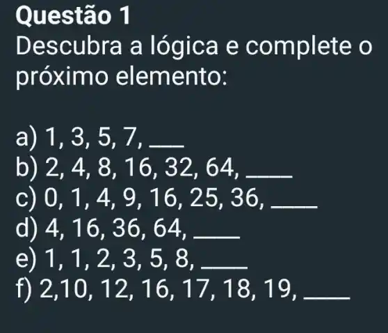 Descubra a logica e c omplete o
próx imo ele mento:
a) 1,3,5,7,
2,4,8,16,32,64,
0,1,4,9,16,25,36,
d) 4,16,36,64,
e) 1,1,2,3,5,8
f) 2,10,12,16,17,18,19