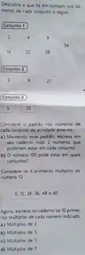 Descubra o que há em comum nos nú-
meros de cada conjunto a seguir.
Conjunto 1
Conjunto 2
Conjunto 3
Considere o padrão nos números de
cada conjunto da atividade anterior.
a)Mantendo , esse padrão , escreva em
seu caderno mais 2 números que
poderiam estar em cada conjunto.
b)O número 100 pode estar em quais
conjuntos?
Considere os 6 primeiros múltiplos do
número 12.
0,12,24,36,48e60
Agora , escreva no caderno os 10 primei-
ros múltiplos de cada número indicado.
a)Múltiplos de 2.
b)Múltiplos de 3.
c)Múltiplos de 5.
d)Múltiplos de 7.
34