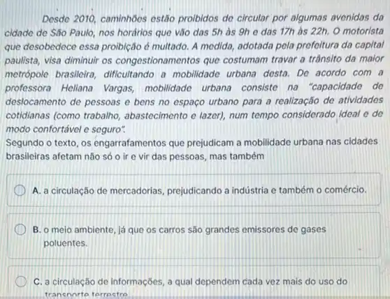 Desde 2010, caminhoes estão proibidos de circular por algumas avenidas da
cidade de São Paulo nos horários que vão das 5h as 9h e das 17h às 22h. O motorista
que desobedece essa proibição é multado. A medida, adotada pela prefeitura da capital
paulista, visa diminuir os congestionamentos que costumam travar a trânsito da maior
metrópole brasileira dificultando a mobilidade urbana desta. De acordo com a
professora Heliana Vargas, mobilidade urbana consiste na "capacidade de
deslocamento de pessoas e bens no espaço urbano para a realização de atividades
cotidianas (como trabalho abastecimento e lazer)num tempo considerado ideal e de
modo confortável e seguro".
Segundo o texto, os engarrafamentos que prejudicam a mobilidade urbana nas cidades
brasileiras afetam não só o ir e vir das pessoas, mas também
A. a circulação de mercadorias, prejudicando a indústria e também o comércio.
B. o meio ambiente já que os carros são grandes emissores de gases
poluentes.
C. a circulação de informações, a qual dependem cada vez mais do uso do
transnorte terrectro