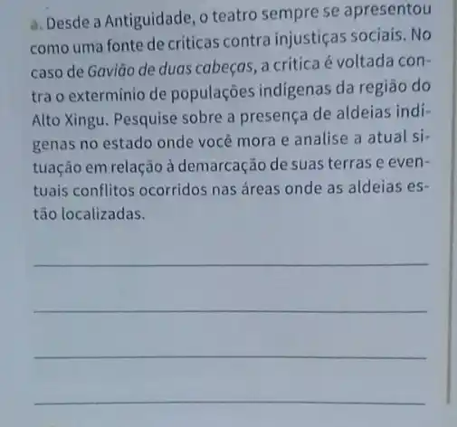 a. Desde a Antiguidade , o teatro sempre se apresentou
como uma fonte de criticas contra injustiças sociais. No
caso de Gavião de duas cabeças, a critica é voltada con-
tra o extermínio de populações indigenas da regiāo do
Alto Xingu. Pesquise sobre a presença de aldeias indi-
genas no estado onde você mora e analise a atual si-
tuação em relação à demarcação de suas terras e even-
tuais conflitos ocorridos nas áreas onde as aldeias es-
tão localizadas.
__