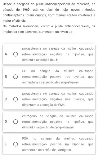 Desde a chegada da pilula anticoncepcional ao mercado , na
década de 1960, até os dias de hoje, novos métodos
contraceptivos foram criados , com menos efeitos colaterais e
maior eficiência.
Os métodos hormonais , como a pilula anticoncepcional , OS
implantes e os adesivos , aumentam os níveis de
A
progesterona no sangue da mulher,causando
retroaliment ação negativa na hipófise, que
diminui a secreção de LH.
LH no sangue da mulher causando
retroalimentação positiva nos ovários, que
aumentam a secreção de progesterona.
progesterona no sangue da mulher,causando
retroalimentação negativa nos ovários, que
diminuem a secreção de FSH.
estrógeno no sangue da mulher,causando
retroalimentaçã o negativa na hipófise, que
diminui a secreção de progesterona.
FSH no sangue da mulher,causando
retroalimentaçã o positiva na hipófise , que
aumenta a secreção de estrógeno.