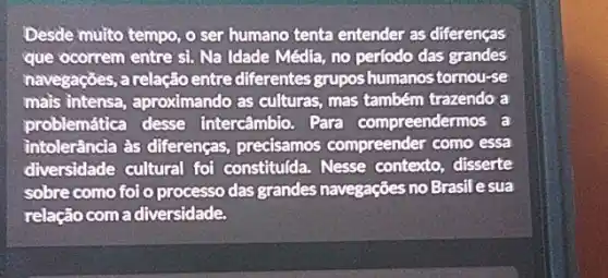 Desde muito tempo, o ser humano tenta entender as diferenças
que ocorrem entre si.Na Idade Média, no perfodo das grandes
navegações, a relação entre diferentes gruposhumanos tomou-se
mais intensa, aproximando as culturas, mas também trazendo a
problemática desse intercâmbio. Para compreendermos a
intolerância às diferenças,precisamos compreender como essa
diversidade cultural fol constitulda. Nesse contexto, disserte
sobre como foi o processo das grandes navegações no Brasilesua
relação com a diversidade.