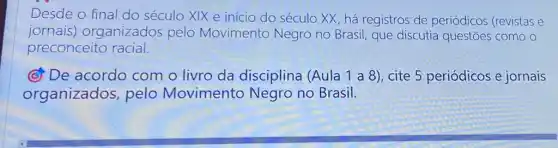 Desde o final do século XIX e início do século XX, há registros de periódicos (revistas e
jornais)organizados pelo Movimento Negro no Brasil, que discutia questōes como o
preconceito racial.
(c) De acordo com o livro da disciplina (Aula 1 a 8), cite 5 periódicos e jornais
organizados pelo Movimento Negro no Brasil.