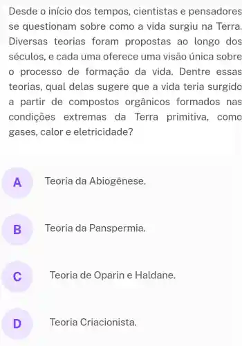 Desde o início dos tempos , cientistas e pensadores
se questionam sobre como a vida surgiu na Terra.
Diversas teorias foram propostas ao longo dos
séculos, e cada uma oferece uma visão única sobre
processo , de formação da vida . Dentre essas
teorias , qual delas sugere que a vida teria surgido
a partir de compostos orgânicos formados nas
condições extremas da Terra primitiva , como
gases , calor e eletricidade?
A Teoria da Abiogênese.
- -
B Teoria da Panspermia.
Teoria de Oparin e Haldane.
v
D Teoria Criacionista.