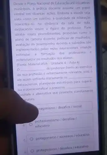 Desde o Plano Nacional de Educação até iniciativas
municipais, a prática docente assume um papel
central em diversas ações Embora a escola seja
vista como um coletivo, a qualidade da educação
concentra-se na dinâmica da sala de aula,
destacando assim a figura do professor.. Para
alinhar esses procedimentos propostas como
plano de carreira docente políticas de resultados,
avaliação do desempenho docente e subsídios são
implementados pelas redes educacionais visando
estimular a formação dos professores e
potencializar os resultados dos alunos.
(Fonte: Material AVA - Unidade 4 - Aula 4)
__
do professor frente ao exercício
de sua profissão é extremamente relevante, pois é
ele quem enfrenta diariamente os
__
educacionais ,planejando estratégias para superá-
lose operacionalizar o processo
__
Assinale a alternativa que preenche corretamente
acunas.
ptagonismo / desafios / social
profissionalismo / desafios /
educativo
protagonismo / sucessos / educativo
protagonismo / desafios / educativo