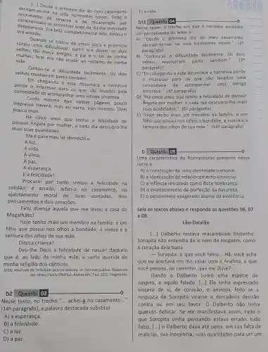 [..] Desde o primeiro dia do meu casamento
centimento de reserva horizontes
me na vida ho did do meu
era amado. desaparecia. Era primeiros anos da minhs motidade
os primaria e de misantropia
Quando se tratou de irmos para a provincia
time dificuldade: partir era deixar os dois
velhos tão meus amigos o pai e o tio de minha
mulher; ficar era não acudir ao reclamo de minha
mãe.
Cortou-se a dificuldade facilmente. Os dois
velhos resolveram partir também.
Em chegando a este desenlace a narrativa
perde para os que são levados pela
curiosidade de acompanhar uma intriga amorosa.
Cuido mesmo que nestas páginas pouco
interesse haverá; mas eu narro, não invento. Direi
pouco mais.
Há cinco anos que tenho a felicidade de
possuir Angela por mulher;e cada dia descubro-lhe
mais suas qualidades.
Ela é para meu lar doméstico:
A luz,
A vida,
A alma,
A paz,
A esperança,
E a felicidade!
Procurei por tanto tempo a felicidade na
solidão; é errado; achei-a no casamento, no
ajuntamento moral de duas vontades, dois
pensamentos e dois corações.
Feliz doença aquela que me levou à casa do
Magalhães!
Hoje tenho mais um membro na familia: é um
filho que possui nos olhos a bondade, a viveza e a
ternura dos olhos de sua mãe.
Ditosa criança!
Deu-Ihe Deus a felicidade de nascer daquela
que é, ao lado de minha mãe, a santa querida da
minha religião dos cânticos.
ASSIS, Machado de. Felicidade pelo casamento. In: Domínio público. Disponivel
em: https://bit.ly/3N/P/p2. Acesso em: 7 jul. 2022. Fragmento
D2 Questão 03
Nesse texto, no trecho "... achei-a no casamento __
(14ẹ parágrafo), a palavra destacada substitui
A) a esperança.
B) a felicidade.
C a luz.
D a paz.
E) a vida.
Nesse texto, o trecho em que o narrador antecipa
um pensamento do leitoré:
A) "Desde o primeiro dia do meu casamento
abriram-se-me na vida horizontes novos.". (1
parágrafo)
B) "Cortou-se a dificuldade facilmente. Os dois
velhos resolveram partir também.". (39
parágrafo)
C) "Em chegando a este desenlace a narrativa perde
interesse para os que são levados pela
curiosidade de acompanhar uma intriga
amorosa.". (40 parágrafo)
D) "Há cinco anos que tenho a felicidade de possuir
Angela por mulher; e cada dia descubro-Ihe mais
suas qualidades." (6P parágrafo)
E) "Hoje tenho mais um membro na familia:é um
filho que possui nos olhos a bondade, a viveza e a
ternura dos olhos de sua mãe.". (169 parágrafo)
Questáo
Uma caracteristica do Romantismo presente nesse
texto é
A) a construção de uma identidade nacional.
B) a idealização do relacionamento amoroso.
C) a infância retratada como doce lembrança.
D) o enaltecimento da perfeição da natureza.
E) o pessimismo exagerado diante da existência.
Leia os textos abaixo e responda as questões 06,07
e 08.
Lão-Dalalão
[..] Dalberto restava macambizio tristonho.
Soropita não entendia de si nem de ninguém , como
coração dele batia.
- Surupita, o que você falou __ Hã, você acha
que eu acertava em me casar com a Analma , o que
você pensou, no caminho que me disse? __
Dando o Dalberto como uma espécie de
suspiro, e aquilo falado [...] Ele tinha expressado
sincero de si, de coração, e ansioso, feito se a
resposta de Soropita virasse a derradeira decisão
contra ou em seu favor. O Dalberto não tinha
querido debicar. Se ele manifestava assim, tudo o
que Soropita vinha pensando estava errado , tudo
falso, [..] 0 Dalberto dava até pena, em sua falta de
malícias, sua inocência, suas qualidades para ser um