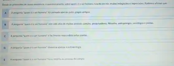 Desde os primórdios de nossa existência , o questionamento sobre quem é o ser humano suscita em nós muitas indagaçōes e imprecisōes Podemos afirmar que:
A A pergunta "quem é 0 ser humano"foi pensada apenas pelos gregos antigos.
B A pergunta "quem é 0 ser humano'tem sido alvo de muitas pessoas comuns pesquisadores filósofos antropólogos sociólogos e poetas.
A pergunta "quem é 0 ser humano'é facilmente respondida pelos poetas.
D A pergunta "quem é 0 ser humano "interessa apenas à antropologia.
E A pergunta "quem é 0 ser humano ficou restrita às pessoas do campo.