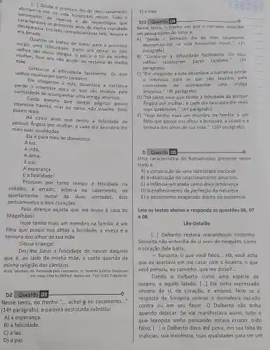 [...] Desde
- primeiro dia do meu
sentimento de ha vida horizontes
era amado.
desaparecia. Era Tellz, completamente feliz. Amavae
OS primeiros anos da minha mocidade
Quando se tratou de irmos para a provincia
verbos uma dificuldade: partif era deixar os dois
velhos tão meus amigos o pai e o tio de minha
mulher; ficar era não acudir ao reclamo de minha
mãe.
Cortou-se a dificuldade facilmente. Os dois
velhos resolveram partir também.
Em chegando a este desenlace a narrativa
perde o para os que são levados pela
curiosidade de acompanhar uma intriga amorosa.
Cuido mesmo que nestas páginas pouco
interesse haverá; mas eu narro, não invento. Direi
pouco mais.
Há cinco anos que tenho a felicidade de
possuir Angela por mulher;e cada dia descubro-lhe
mais suas qualidades.
Ela é para meu lar doméstico:
A luz,
A vida,
A alma,
A paz,
A esperança,
E a felicidade!
Procurei por tanto tempo a felicidade na
solidão; é errado; achei-a no casamento, no
ajuntamento moral de duas vontades, dois
pensamentos e dois corações.
Feliz doença aquela que me levou à casa do
Magalhães!
Hoje tenho mais um membro na familia: é um
filho que possui nos olhos a bondade, a viveza e a
ternura dos olhos de sua mãe.
Ditosa criança!
Deu-lhe Deus a felicidade de nascer daquela
que é, ao lado de minha mãe, a santa querida da
minha religião dos cânticos.
ASSIS, Machado de. Felicidade pelo casamento. In: Domínio público. Disponivel
em: https://bit.ly/3NMP|p2. Acesso em: 7 jul. 2022. Fragmento
D2 Questão 03
Nesse texto, no trecho "... achei-a no casamento __
(14ẹ parágrafo), a palavra destacada substitui
A) a esperança.
B) a felicidade
E) a vida.
Nesse texto, o trecho em que o narrador antecipa
um pensamento do leitor é:
A) "Desde o primeiro dia do meu casamento
abriram-se-me na vida horizontes novos.". (1
parágrafo)
B) "Cortou-se a dificuldade facilmente. Os dois
velhos resolveram partir também.". (39
parágrafo)
C) ''Em chegando a este desenlace a narrativa perde
interesse para os que são levados pela
curiosidade de acompanhar uma intriga
amorosa.". (4ẹ parágrafo)
D) "Há cinco anos que tenho a felicidade de possuir
Angela por mulher; e cada dia descubro-Ihe mais
suas qualidades.". (6P parágrafo)
E) "Hoje tenho mais um membro na familia: é um
filho que possui nos olhos a bondade, a viveza e a
ternura dos olhos de sua mãe.". (169 parágrafo)
Questáo 05
Uma caracteristica do Romantismo presente nesse
texto é
A) a construção de uma identidade nacional.
B) a idealização do relacionamento amoroso.
C) a infância retratada como doce lembrança.
D) o enaltecimento da perfeição da natureza.
E) o pessimismo exagerado diante da existência.
Leia os textos abaixo e responda as questões 06,07
e 08.
Lão-Dalalão
[..] Dalberto restava macambizio tristonho
Soropita não entendia de si nem de ninguém , como
coração dele batia.
- Surupita, o que você falou __ Hã, você acha
que eu acertava em me casar com a Analma, o que
você pensou, no caminho que me disse? __
Dando o Dalberto como uma espécie de
suspiro, e aquilo falado [...] Ele tinha expressado
sincero de si, de coração, e ansioso, feito se a
resposta de Soropita virasse a derradeira decisão
contra ou em seu favor. O Dalberto não tinha
querido debicar. Se ele manifestava assim, tudo o
que Soropita vinha pensando estava errado , tudo
falso, () o Dalberto dava até pena, em sua falta de
malicias, sua inocência, suas qualidades para ser um