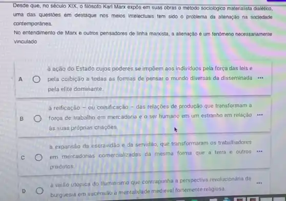 Desde que, no século XIX, 0 filósofo Karl Marx expôs em suas obras o método sociológico materialista dialético,
uma das questōes em destaque nos meios intelectuals tem sido o problema da alienação na sociedade
contemporânea.
No entendimento de Marx e outros pensadores de linha marxista, a alienação é um fenômeno necessariamente
vinculado
à ação do Estado cujos poderes se impōem aos individuos pela força das leis e
A	pela coibição a todas as formas de pensar o mundo diversas da disseminada
__
pela elite dominante.
à reificação - ou coisificação - das relações de produção que transformam a
B	força de trabalho em mercadoria e o ser humano em um estranho em relação ...
às suas próprias criações.
à expansão da escravidão e da servidão, que transformaram os trabalhadores
C
em mercadorias comercializadas da mesma forma que a terra e outros ...
produtos.
à visão utópica do Iluminismo que contrapunha a perspectiva revolucionária da
D	burguesia em ascensão à mentalidade medieval fortemente religiosa.