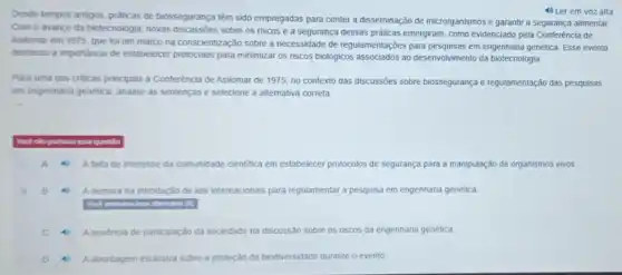 Desde tempos antigos, práticas de biossegurança têm sido empregadas para conter a disseminação de microrganismos e garantir a segurança alimentar.
Com o avanço da biotecnologia, novas sobre os riscos e a segurança dessas práticas emergiram, como evidenciado pela Conferência de
Asilomar em 1975, que foi um marco na conscientização sobre a necessidade de regulamentações para pesquisas em engenharia genética. Esse evento
destacou a importancia de estabelecer protocolos para minimizar os riscos biológicos associados ao desenvolvimento da biotecnologia
Para uma das criticas principais à Conferência de Asilomar de 1975, no contexto das discussôes sobre biossegurança e regulamentação das pesquisas
em engenharia genética, analise as sentenças e selecione a alternativa correta
Wook nilo portuou essa qu questilo
A Ataltade interesse da comunidade cientifica em estabelecer protocolos de segurança para a manipulação de organismos vivos.
B	A demora na introdução de leis internacionais para regulamentar a pesquisa em engenharia genética
C A Aausencia de participação da sociedade na discussão sobre os riscos da engenharia genética.
(1) 4 Aabordagem exclusiva sobre a proteção da biodiversidade durante o evento.
4) Ler em voz alta