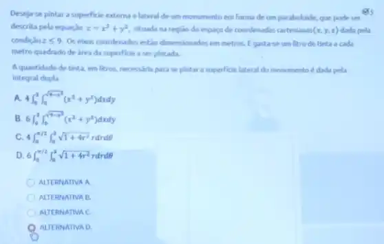 Desejar-se pintar a superficie externa elateral de um monumento em forma de um paraboloide, que pode ser
es
descrita pela equação z=x^2+y^2 situada na região do espaço de coordenadas cartesianas (x,y,z) dada pela
condição zleqslant 9 Os eixos coordenados estǎo dimensionados em metros. E gasta-se um litro de tinta a cada
metro quadrado de área da superficie a ser pintada.
Aquantidade de tinta em litros, necessária para se pintar a superficie lateral do monumento é dada pela
integral dupla
4int _(0)^3int _(0)^sqrt (9-x^3)(x^2+y^2)dxdy
B 6int _(0)^3int _(0)^sqrt (9-x^2)(x^2+y^2)dxdy
c 4int _(0)^pi /2int _(0)^3sqrt (1+4r^2)rdrdTheta 
D 6int _(0)^pi /2int _(0)^2sqrt (1+4r^2)rdrdTheta 
ALTERNATIVA A
ALTERNATIVA B.
ALTERNATIVA C
ALTERNATIVA D.