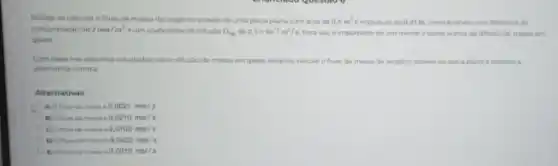 Deseja-se calcular o fluxo de massa de oxigênio através de uma placa plana com area de 0,5m^2 e espessura de 0 Ot m, considerando uma diferenca de
concentração de 2mol/m^3 e um coeficiente de difusio D_(AB) de 2,1times 10^-5m^2/s Para isso é importante ter em mente a teoria acerca da difusilo de massa em
gases.
Combase nos assuntos estudados sobre difusio de massa em gases binarios.calcule ofluxo de massa de oxigénio atraves da placa plana e autinale a
alternativa correta
Alternativas
A) Ofturo de massa d 0,0021mol/s
massa d 0,0210mol/s
C) Ofluxo de massa o 0.0105mol/s
massa d 0,0420moi/s
massia c 0.0010mol/s