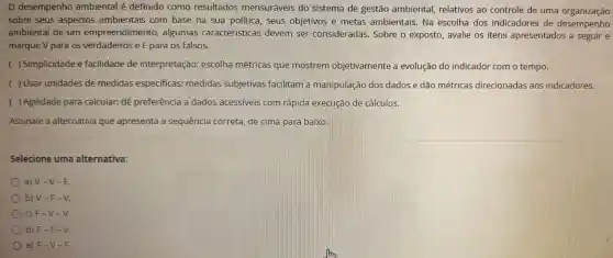 desempenho ambiental é definido como resultados mensuráveis do sistema de gestão ambiental relativos ao controle de uma organização
sobre seus aspectos ambientais com base na sua politica . seus objetivos e metas ambientais . Na escolha dos indicadores de desempering
ambiental de um empreendimento , algumas caracteristicas devem ser consideradas . Sobre o exposto avalie os itens apresentados a seguir e
marque V para os verdadeiros e F para os falsos.
( )Simplicidade e facilidade de interpretação:escolha métricas que mostrem objetivamente a evolução do indicador com o tempo.
( ) Usar unidades de medidas especificas:medidas subjetivas facilitam a manipulação dos dados e dão métricas direcionadas aos indicadores.
( )Agilidade para calcular:dê preferência a dados acessiveis com rápida execução de cálculos.
Assinale a alternativa que apresenta la sequência correta, de cima para baixo.
Selecione uma alternativa:
a) V-V-F.
b) V-F - V.
c) F-V -V.
d) F-F - V.
e) F-V - h