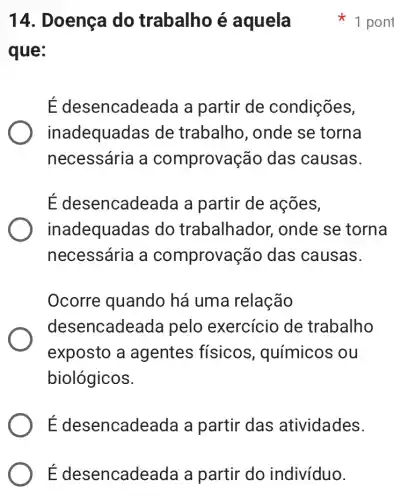 É desencade ada a partir do indivíduo.
14. Doença do trabalho é aquela
que:
É desel ncadeada a partir de condições,
inadequadas de trabalho, onde se torna
necessária a comprovas :ão das causas.
É desencade ada a partir de ações,
inadequadas do trabalhador, onde se torna
necessária a comprova cão das causas.
Ocorre quando há uma relação
desencade ada pelo exercício de trabalho
exposto a agentes físicos , químicos ou
biológicos.
E desencadeada a partir das atividades.
1 pont