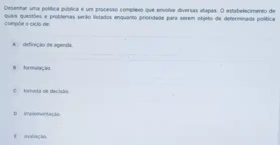 Desenhar uma politica pública é um processo complexo que envolve diversas etapas. 0 estabelecimento de
quais questōes e problemas serão listados enquanto prioridade para serem objeto de determinada politica
compôe o ciclo de:
A definição de agenda.
B formulação.
tomada de decisão
D implementação.
E avaliação.