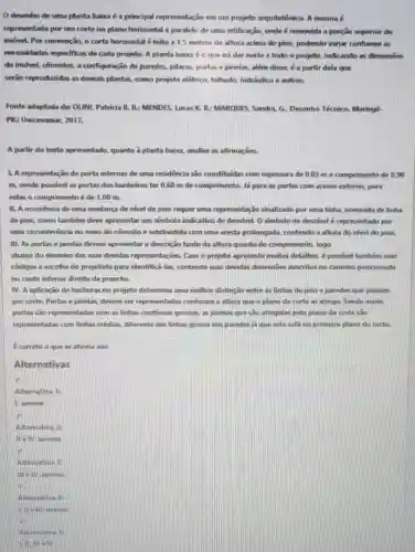 desenho de uma planta baixa é a principal representação em um projeto arquitetônico. A mesma é
representada por um corte no plano horizontal e paralelo de uma edificação,onde é removida a porção superior do
imóvel. Por convenção, o corte horizontal é feito a 1,5 metros de altura acima do piso,podendo variar conforme as
necessidades espedficas de cada projeto. A planta baixa é o que irá dar norte a todo o projeto, indicando as dimensoes
do imóvel, cômodos, a configuração de paredes pilares, portas ejanelas além disso, é a partir dela que
serào reproduridas as demais plantas, como projeto elétrico, telhado,hidráulico e outros.
Fonte adaptada de OUNI Patricia B. B: MENDES Lucas K. B: MARQUES Sandra, G. Desenho Técnico.Maringá
PR: Unicesumar, 2017.
A partir do texto apresentado, quanto à planta baixa, analise as afirmações.
1. A representação de porta internas de uma residência sao constituidas com espessura de 0,03 m e comprimento de 0.90
m, sendo possivel as portas dos banheiros ter 0,60 m de comprimento. Já para as portas com acesso externo para
estas o comprimento é de 1,00 m.
II. A ocorrência de uma mudança de nivel de piso requer uma representação sinalizado por uma linha, nomeada de linha
de piso, como também deve apresentar um simbolo indicativo de desnivel, O simbolo de desnlvel é representado por
uma circunferência no meio do cômodo e subdividida com uma aresta prolongada contendo a altura do nivel do piso.
III. As portas e janelas devem apresentar a descrição tanto da altura quanto do comprimento, logo
abaixo do desenho das suas devidas representações Caso o projeto apresente muitos detalhes, é possivel também usar
códigos a escolha do projetista para identificá-las contendo suas devidas dimensóes descritos no carimbo posicionada
no canto inferior direito da prancha.
IV. A aplicação de hachuras no projeto determina uma melhor distinção entre as linhas de piso e paredes que passam
por corte. Portas e janelas, devem ser representadas conforme a altura que o plano de corte as atinge Sendo assim.
portas sào representadas com as linhas continuas grossas as janelas que são atingidas pelo plano de corte sao
representadas com linhas médias, diferente das linhas grossa das paredes ja que esta está no primeiro plano do corte.
Ecorreto o quese afirma em:
Alternativas
Alternativa 1:
1. apenas.
Alternativa 2:
II e TV. apenas.
)After nativ a a
the tv spenas
là
Alterna tive A:
C. went a penas
Alternativa 5:
Lilimelv.