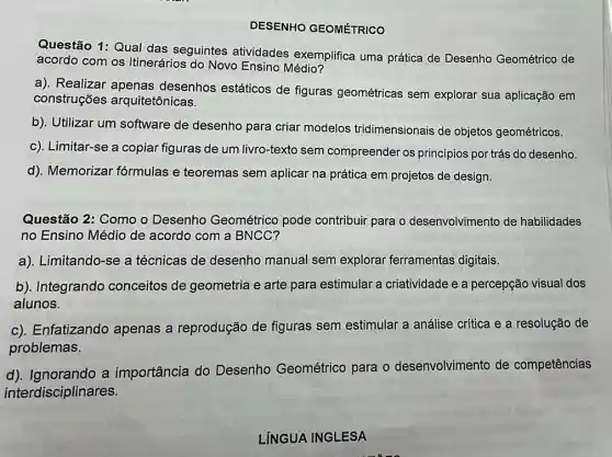 DESENHO GEOMÉTRICO
Questão 1: Qual das seguintes atividades exemplifica uma prática de Desenho Geométrico de
acordo com os Itinerários do Novo Ensino Médio?
a). Realizar apenas desenhos estáticos de figuras geométricas sem explorar sua aplicação em
construções arquitetônicas.
b). Utilizar um software de desenho para criar modelos tridimensionais de objetos geométricos.
c). Limitar-se a copiar figuras de um livro-texto sem compreender os princípios por trás do desenho.
d). Memorizar fórmulas e teoremas sem aplicar na prática em projetos de design.
Questão 2: Como o Desenho Geométrico pode contribuir para o desenvolvimento de habilidades
no Ensino Médio de acordo com a BNCC?
a). Limitando-se a técnicas de desenho manual sem explorar ferramentas digitais.
b). Integrando conceitos de geometria e arte para estimular a criatividade e a percepção visual dos
alunos.
c). Enfatizando apenas a reprodução de figuras sem estimular a análise crítica e a resolução de
problemas.
d). Ignorando a importância do Desenho Geométrico para o desenvolvimento de competências
interdisciplinares.
LÍNGUA INGLESA