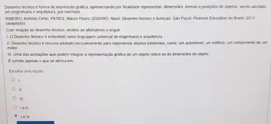 Desenho técnico é forma de expressão gráfica apresentando por finalidade representar: dimensóes, formas e posições de objetos, sendo adotado
em engenharia c arquitetura por exemplo
RIBEIRO, Antônio Clello, PERES Mauro Pedro, IZIDORO, Nacir Desenho técnico e Autocad São Paulo: Pearson Education do Brasil, 2013
(adaptado)
Com relação ao desenho tecnico, analise as afirmativas a seguir
1. O Desenho técnico e entendido como linguagem universal de engenharia c arquitetura
II. Desenho técnico é recurso adotado exclusivamente para representar objetos existentes como: um automóvel, um edificio, um componente de um
motor
III. Uma das anotaçōes que podem integrar a representação gráfica de um objeto refere-se as dimensões do objeto
E correto apenas o que se afirma em
Escolha uma opção
.
II.
III.
lell
le III