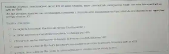 Desenho Universal mencionado no século XXI em várias situaçbos, assim como aplicado, começou a ser tratado com maior enfase no Brasil por
volta de 1980
Um dos primeiros aspectos que contribuiu para incrementar a discussão sobre acessibilidade no Brasil refletindo-se posteriormente em legislação e
normas técnicas, foi
Escolha uma opção
a criação da Associação Brasileira de Normas Técnicas (ABNT)
a criação da primeirs norma brasileira sobre acessibilidade em 1985
a Declaração do Ano Internacional de Atenção as Pessoas com Deficencia em 1981
viagens internacionais de Ron Mace pelo mundo para divulgar os principios do Desenho Universal a parti de 1970
a criacǎo de uma filial de The Center for Universal Design no Brasil no final da década de 1970