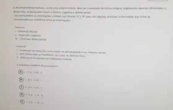 desenvimento humano. como visto anteriormente, deve ser trabalhado de forma integral.englobando diversas dimensibes c
dentre elas, as destacadas foram a motora, cognitiva e afetivo-social.
Lela atentamente as informaçbes contidas nas colunas "K e"B" para, em seguida, assinalar a alternativa que reune as
correspondendas CORRETAS entre as informaçóes.
Coluna A
1- Dimensao Motora
II-Dimensio Cognitiva
III - Dimensão Afetivo/Social
Coluna B
1- mudancas nas emoçóes, na formação de personalidade enas relaçbes socials.
2- está relacionada ao movimento, ao corpo. ao dominio fisico
3-refere-se as mudancas has habilidades mentais.
A sequencia CORRETA de associacho e
A 1-1;11-2;11-3
B 1-3:11-2:11-1
C 1-2:11-3:11-1
D 1-2:11-1:111-3
E 1-3:11-1:11-2