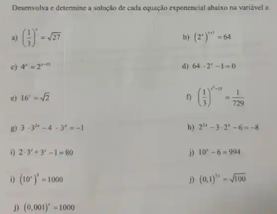 Desenvolva e determine a solução de cada equação exponencial abaixo na variável x.
a) ((1)/(3))^x=sqrt (27)
b) (2^x)^x+1=64
c) 4^x=2^x-13
d) 64cdot 2^x-1=0
e) 16^x=sqrt (2)
f) ((1)/(3))^x^(2-10)=(1)/(729)
g) 3cdot 3^2x-4cdot 3^x=-1
h) 2^2x-3cdot 2^x-6=-8
i) 2cdot 3^x+3^x-1=80
j) 10^x-6=994
i) (10^x)^2=1000
j) (0,1)^2x=sqrt (100)
j) (0,001)^x=1000