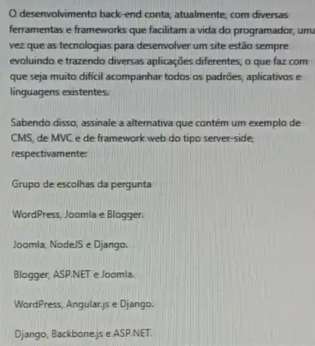 desenvolvime nto back-end conta atualmente, com diversas
ferramentas e frameworks que facilitam a vida do programador uma
vez que as tecnologias para desenvolver um site estão sempre
evoluindo e trazendo diversas aplicações diferentes; a que faz com
que seja muito difficil acompanhar todos os padrões, aplicativos e
linguagens existentes.
Sabendo disso, assinale a alternativa que contém um exemplo de
CMS, de MVC e de framework web do tipo server-side,
respectivamente:
Grupo de escolhas da pergunta
WordPress, Joomla e Blogger.
Joomla, Node/S e Django.
Blogger, ASP.NET e Joomla.
WordPress Angular,js e Django.
Django, Backbone,is e ASP.NET.