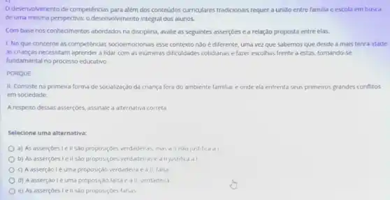 desenvolvimento de competências para além dos conteúdos curriculares tradicionais requer a união entre familia e escola em busca
de uma mesma perspectiva:o desenvolvimento integral dos alunos.
Com base nos conhecimentos abordados na disciplina, avalie as seguintes asserções e a relação proposta entre elas.
1. No que concerne ás competências socioemocionais esse contexto não é diferente, uma vez que sabemos que desde a mais tenra idade
as crianças necessitam aprender a lidar com as inúmeras dificuldades cotidianas e fazer escolhas frente a estas, tornando se
fundamental no processo educativo.
PORQUE
II. Consiste na primeira forma de socialização da criança fora do ambiente familiar e onde ela enfrenta seus primeiros grandes conflitos
em sociedade.
A respeito dessas asserçóes assinale a alternativa correta
Selecione uma alternativa:
a) As asserçoes I e II sao proposiçôes verdadeiras mas all nào justifica a I
b) As asserçoes Le II sao proposiçoes verdadeiras e all justifica al
c) A asserção I é uma proposição verdadera e all, falsa
d) A asserção lé uma proposiçào falsa e a II, verdadeira
e) As asserçoes Ie II sao proposiçoes falsas