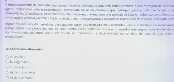 desenvolvimento de competências socioemocionais em sala de aula tem como premissa a boa formação do profess
agente responsável pela transformação provocando no aluno estímulos que convirjam para a melhoria de sua apre
competências do professor, nesse contexto, são muito importantes, visto que servirão de base e modelo aos seus alunos ql
observação e vivência passam a copiar suas atitudes, numa perspectiva baseada na reprodução da empatia vivenciada em
Alguns estudos nos dão subsídios para apontar quais as estratégias mais relevantes para a efetividade do desenvolvir
competências nos alunos em sala de aula. Dentre essas podemos destacar os estudos que sugere uma divisão das
socioemocionais em cinco eixos que devem ser trabalhados e desenvolvidos no contexto de sala de aula, descri
pesquisador?
Selecione uma alternativa:
a) Lino John
b) Edgar Morin
c) Oliver John
d) Joe L. Kincheloe
e) Gordon Allport