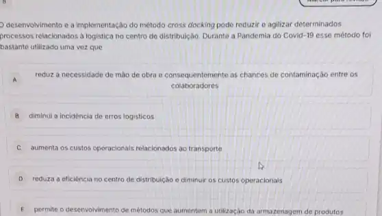 desenvolvimento e a implementação do método cross docking pode reduzir e agilizar determinados
processos relacionados à logistica no centro de distribuição. Durante a Pandemia do Covid-19 esse método foi
bastante utilizado uma vezz que
A
reduz a necessidade de mào de obra e consequentemente as chances de contaminação entre os
colaboradores
B diminui a incidência de erros logísticos
aumenta os custos operacionais relacionados ao transporte
D reduza a eficiência no centro de distribuição e diminuir os custos operacionais
E permite o desenvolvimento de métodos que aumentem a utilização da armazenagem de produtos