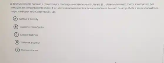 desenvolvimento humano composto por mudanças ambientais e estruturais. jd o desenvolvimento motor hat (e) composto por
alteraçōes no comportamento motor. Este último desenvolvimento é representado em formato de ampulheta e os pesquisadores
responsáveis por essa categorização, são:
A Gallhue e Donelly
B Dalcroze e Viola Spolin
C Laban e Dalcroze
D Gallahue e Ozmun
E Ozmun e Laban