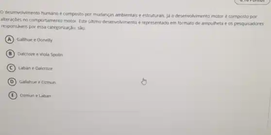 desenvolvimento humano é composto por mudanças ambientais e estruturais. já o desenvolvimento motoré composto por
alteraçōes no comportamento motor. Este último desenvolvimento é representado em formato de ampulheta e os pesquisadores
responsáveis por essa categorização, são:
A Gallhue e Donelly
B Dalcroze e Viola Spolin
C Laban e Dalcroze
D Gallahue e Ozmun
E Ozmun e Laban