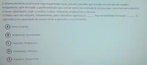 desenvolvimento profissional está requerendo novas atitudes daqueles que ja estão no mercado de trabalho.
Antigamente, após formado, o profissional passava a atuar sem a necessidade de se preocupar com novos aprendizados
e novas capacidades Hoje, o cenário mudou Preencha corretamente as lacunas:
maior valor não está em, simplesmente saber identificar (apontar) os __ mas na habilidade de buscar __ .0
que implica na capacidade de sempre estar a aprender e a se reinventar.
A Erros; Acertar:
B Problemas; Economizar.
C Soluçōes: Problemas:
D Problemas: Soluçōes:
E Prejuizos: Economizar: