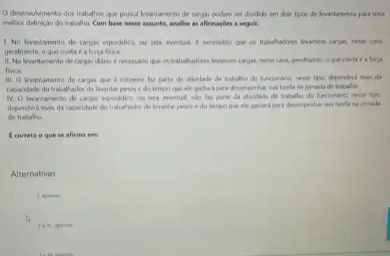 deservolvimento dos trabalhos que possui levantamento de cargas podem ser dividido em dois tipos de levantamento para uma
melhor definição do trabalho Com base nesse assunto analise as afirmaçōes a seguir.
1. No levantamento de cargas esporádico, ou seja eventual, é necessdrio que os trabalhadores levantem cargas.nesse caso
geralmente, o que conta é a forca fisica
II. No levantamento de cargas diário é necessario que os trabalhadores levantem cargas, nesse caso, geralmente o que conta é a força
fisica.
III. O levantamento de cargas que é rotineiro laz parte da atividade de trabalho do funcionário nesse tipo, dependerá mais da
capacidade do trabalhador de levantar pesos e do tempo que ele gastará para desempenhar sua tarefa na jornada de trabalho.
IV. O levantamento de cargas esporádico, ou seja eventual, nào faz parte da atividade de trabalho do funciondrio, nesse tipo
dependerá mais da capacidade do trabalhador de levantar pesos e do tempo que ele gastará para desempenhar sua tarefa na jornada
de trabalho
C correto o que se afirma em:
Alternativas
Lapenas.
le IV, apenas