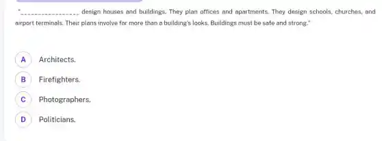 __ design houses and buildings . They plan offices and apartments. They design schools, churches, and
airport terminals. Their plans involve far more than a building's looks. Buildings must be safe and strong."
A ) Architects.
B ) Firefighters.
C Photographers. c
D Politicians. D