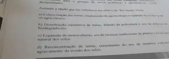 desigualdades. aldades. ara a geração de novos problemas e aprofundando velhas
had foram cumptions interrament,
Assinale a opção que faz referência aos efeitos da "Revolução Verde"
a)Coletivização das terras , implemento da agroecologia e expansão do crédito para
os agricultores.
b) Distribuiçã o equitativa de terras, difusão da policultura e uso de defensivos
biodegrad áveis.
c) Expansão de monoculturas , uso de técnicas tradicionais de plantio e fertilizac
natural dos solos.
d)Reconcentração de terras , crescimento do uso de insumos industri
agravamento da erosão dos solos.