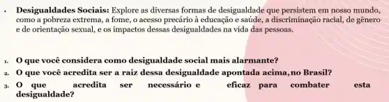 Desigualdades Sociais: Explore as diversas formas de desigualdade que persistem em nosso mundo,
como a pobreza extrema, a fome, o acesso precário à educação e saúde, a discriminação racial , de gênero
e de orientação sexual ,e os impactos dessas desigualdades na vida das pessoas.
1. 0 que você considera como desigualdade social mais alarmante?
2. Q que você acredita ser a raiz dessa desigualdade apontada acima, no Brasil?
3. 0 que	acredita ser necessário e	eficaz para combater
desigualdade?
esta