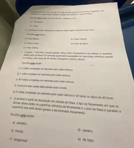 desiocamento da mesa. Isto faz com que a mesa execute movimentos irregulares que
prejudicam o acabamento da peca e podem ate quebrar o dente da fresa.
Escolha uma opção, em caso de falso, justifique o erro:
a) Verdadeiro
b) Falso
6. (2 pontos) A fresa utilizada para fabricar engrenagens denomina-se como.
Escolha uma opção:
a) Fresa fellows
b) Fresa módulo
c) Fresa circular
d) Fresa de disco
e) Fresa renânia
7. (1 ponto +1 EXTRA)Calcule quantas voltas serão necessárias a se realizar no aparelho
divisor para se fresar 20 ranhuras igualmente espaçadas em uma peça cilindrica usando
um divisor com coroa de 40 dentes.Obrigatorio mostrar cálculo.
Escolha uma opção:
a) 2 voltas completas na manivela para cada ranhura
b) 1 volta completa na manivela para cada ranhura
c) 40 voltas completas na manivela para cada ranhura
d) nenhuma das outras alternativas está correta
e) 0 voltas completas na manivela para cada ranhura e 20 furos no disco de 40 furos
8. (2 pontos) A partir da disposição dos dentes da fresa, o tipo de fresamento em que os
dentes ativos estão na superficie cilindrica da ferramenta eo eixo da fresa é paralelo à
superficie que está sendo gerada é denominado fresamento:
Escolha uma opção:
a) paralelo.
b) frontal.
d) cavaco.
c) tangencial.
e) de topo.