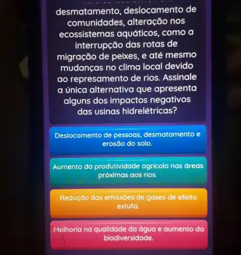 desmatame to, deslocamento de
comunidades , alteração nos
ecossistemas aquáticos, como a
interrupção das rotas de
migração de peixes . e até mesmo
mudanças no clima local devido
ao represamento de rios. Assinale
a única alternative que apresenta
alguns dos impactos negativos
das usinas hidrelétricas?
Deslocamento de pessoas desmatamento e
erosão do solo.
Aumento da produtividade agricola nas áreas
próximas aos rios.
Redução das emissões de gases de efeito
estufa.
Melhoria na qualidade da água e aumento da
biodiversidade.