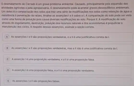 desmatamento do Cerrado ẻ um grave problema ambiental. Causado principalmente pela expansão das
atividades agricolas e pela agropecuária. 0 desmatamento pode acarretar graves desequilibrios ambientais.
Um deles é a compactação dos solos que traz uma série de modificações nos solos como retenção de água e
resistência à penetração de raizes. Analise as asserções Ie II sobre a I.A compactação do solo pode ser vista
como uma forma de poluição pois causa diversas modificações ao solo. Porque II. A modificação do solo
através do esgotamento destruição, poluição dos recursos naturais e dos ecossistemas é prejudicial à
manutenção dos ciclos. A respeito dessas asserções , assinale a opção correta.
A As asserçoes I ell são proposições verdadeiras e a IIé uma justificativa correta da I.
B As asserçoes l ell são proposições verdadeiras mas a II não é uma justificativa correta da I.
A asserção lé uma proposição verdadeira, e a llẻ uma proposição falsa.
D A asserção lẻ uma proposição falsa, e a llé uma proposição verdadeira.
E As asserçoes le II são proposições falsas.