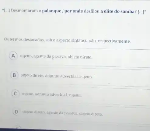 "[...] Desmontaram o palanque / por onde desfilou a elite do samba? [ldots ]^4
Ostermos destacados, sob o aspecto sintático, são respectivamente.
A sujeito, agente da passiva.objeto direto.
B objeto direto, adjunto adverbial sujeito.
sujeito, adjunto adverbial, sujeito.
objeto direto, agente da passiva, objeto direto.