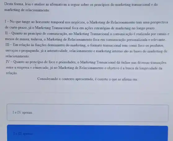 Desta forma, leia e analise as afirmativas a seguir sobre os princípios do marketing transacional e do
marketing de relacionamento:
I-No que tange ao horizonte temporal nos negócios, o Marketing de Relacionamento tem uma perspectiva
de curto prazo, já o Marketing Transacional foca em ações estratégias de marketing no longo prazo.
II - Quanto ao princípio de comunicação no Marketing Transacional a comunicação é realizada por canais e
meios de massa; todavia o Marketing de Relacionamento foca em comunicação personalizada e relevante.
III - Em relação as funções dominantes do marketing, o formato transacional tem como foco os produtos,
serviços e propaganda; já a interatividade relacionamento e marketing interno são as bases do marketing de
relacionamento.
IV - Quanto ao princípio de foco e prioridades , o Marketing Transacional dá ênfase nas diversas transações
entre a empresa e o-mercado, já no Marketing de Relacionamento o objetivo é a busca da longevidade da
relação.
Considerando o contexto apresentado, é correto o que se afirma em:
square 
Ie III apenas