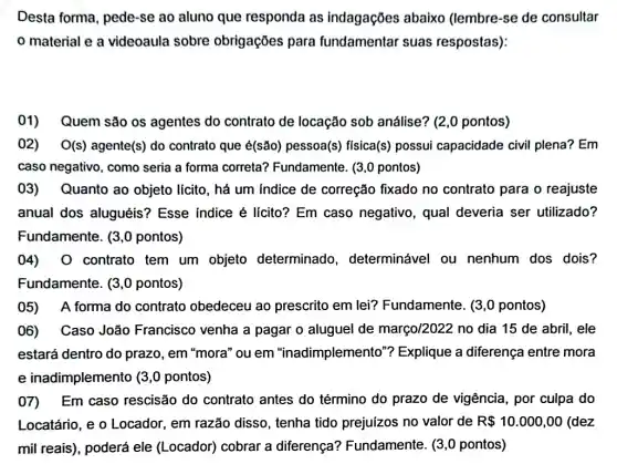 Desta forma, pede -se ao aluno que responda as indagações abaixo (lembre-se de consultar
material e a videoaula sobre obrigações para fundamentar suas respostas):
01) Quem são os agentes do contrato de locação sob análise? (2,0 pontos)
02) . O(s) agente(s) do contrato que é(são) pessoa(s)física(s) possui capacidade civil plena? Em
caso negativo, como seria a forma correta?Fundamente. (3,0 pontos)
03) Quanto ao objeto lícito, há um indice de correção fixado no contrato para o reajuste
anual dos aluguéis'? Esse indice é lícito?Em caso negativo , qual deveria ser utilizado?
Fundamente. (3,0 pontos)
04) 0 contrato tem um objeto determinado , determinável ou nenhum dos dois?
Fundamente. (3,0 pontos)
05) A forma do contrato obedeceu ao prescrito em lei?Fundamente. (3,0 pontos)
06) Caso João Francisco venha a pagar o aluguel de março/2022 no dia 15 de abril, ele
estará dentro do prazo, em "mora" ou em "inadimplemento'"Explique a diferença entre mora
e inadimplemento (3 ,0 pontos)
07) Em caso rescisão do contrato antes do término do prazo de vigência , por culpa do
Locatário, e o Locador, em razão disso, tenha tido prejuizos no valor de R 10.000,00 (dez
mil reais), poderá ele (Locador) cobrar a diferença?Fundamente. (3,0 pontos)